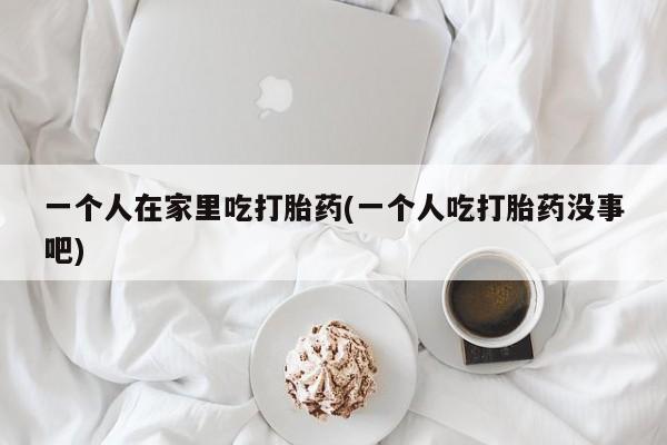 流产药网上怎么购买一个人在家里吃打胎药(一个人吃打胎药没事吧)