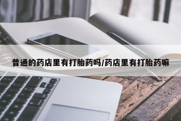 流产药网上怎么购买普通的药店里有打胎药吗/药店里有打胎药嘛