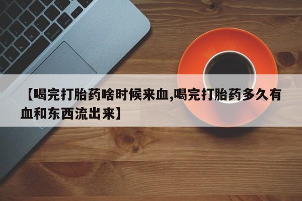 流产药网上怎么购买【喝完打胎药啥时候来血,喝完打胎药多久有血和东西流出来】