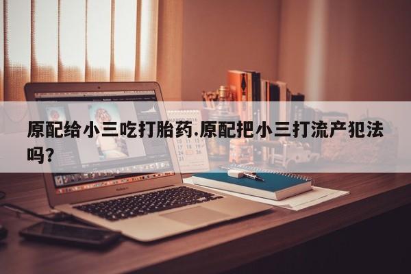 流产药网上怎么购买原配给小三吃打胎药.原配把小三打流产犯法吗？