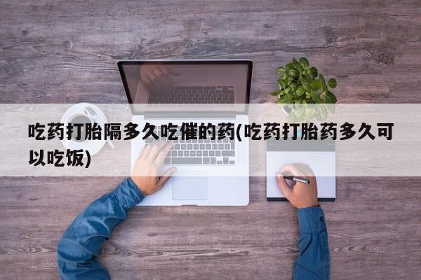 流产药网上怎么购买吃药打胎隔多久吃催的药(吃药打胎药多久可以吃饭)