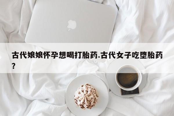 流产药网上怎么购买古代娘娘怀孕想喝打胎药.古代女子吃堕胎药？