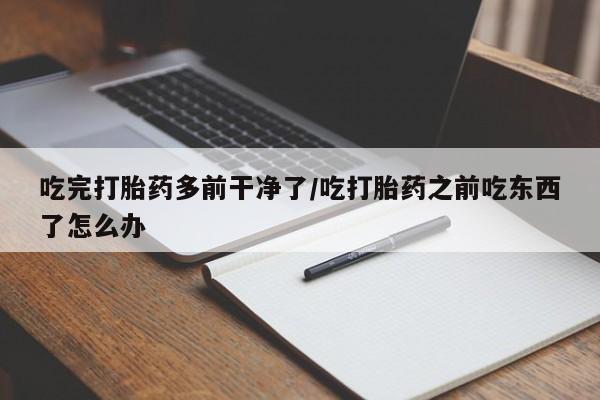 流产药网上怎么购买吃完打胎药多前干净了/吃打胎药之前吃东西了怎么办