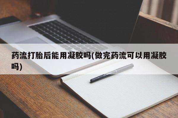 流产药网上怎么购买药流打胎后能用凝胶吗(做完药流可以用凝胶吗)