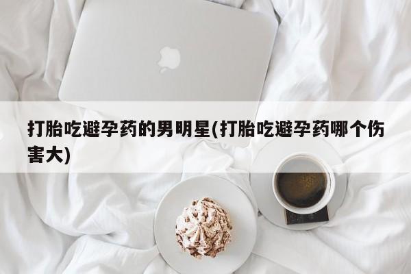 流产药网上怎么购买打胎吃避孕药的男明星(打胎吃避孕药哪个伤害大)
