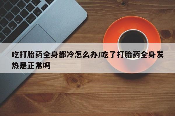 流产药网上怎么购买吃打胎药全身都冷怎么办/吃了打胎药全身发热是正常吗