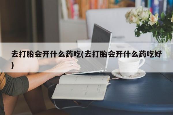 流产药网上怎么购买去打胎会开什么药吃(去打胎会开什么药吃好)