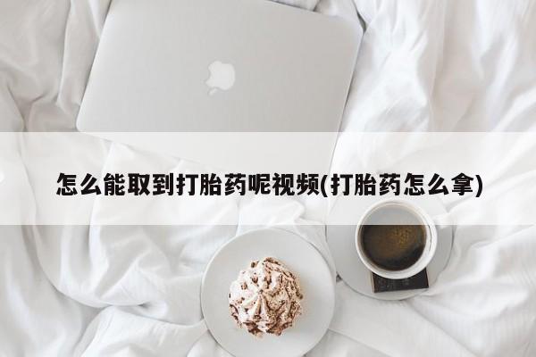 流产药网上怎么购买怎么能取到打胎药呢视频(打胎药怎么拿)