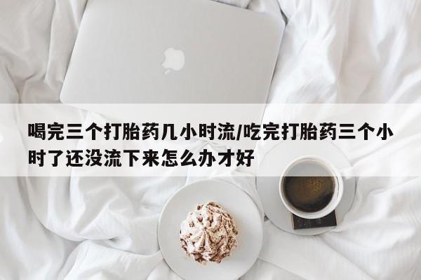流产药网上怎么购买喝完三个打胎药几小时流/吃完打胎药三个小时了还没流下来怎么办才好
