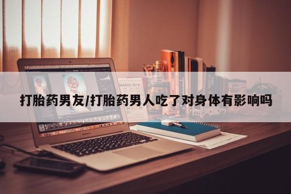 流产药网上怎么购买打胎药男友/打胎药男人吃了对身体有影响吗