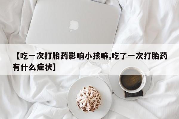 流产药网上怎么购买【吃一次打胎药影响小孩嘛,吃了一次打胎药有什么症状】