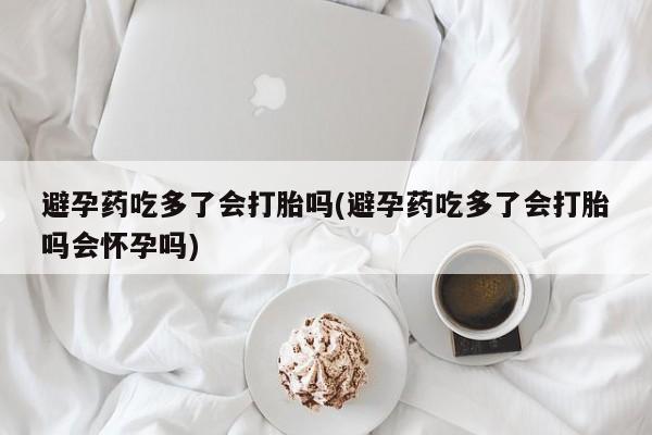 流产药网上怎么购买避孕药吃多了会打胎吗(避孕药吃多了会打胎吗会怀孕吗)