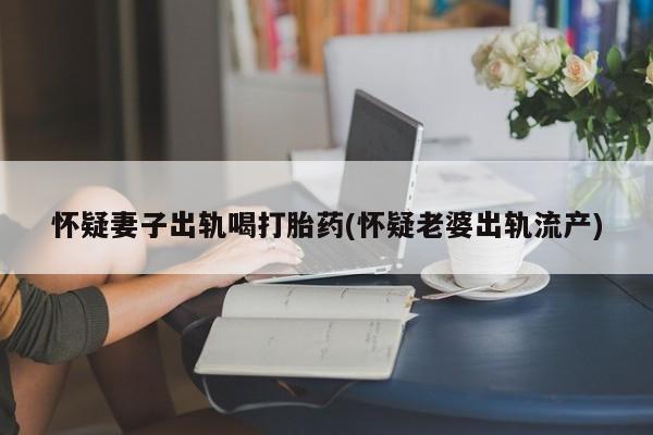 流产药网上怎么购买怀疑妻子出轨喝打胎药(怀疑老婆出轨流产)