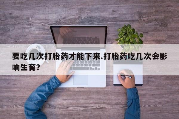 流产药网上怎么购买要吃几次打胎药才能下来.打胎药吃几次会影响生育？
