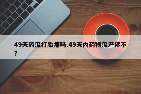 流产药网上怎么购买49天药流打胎痛吗.49天内药物流产疼不？