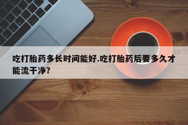 流产药网上怎么购买吃打胎药多长时间能好.吃打胎药后要多久才能流干净？