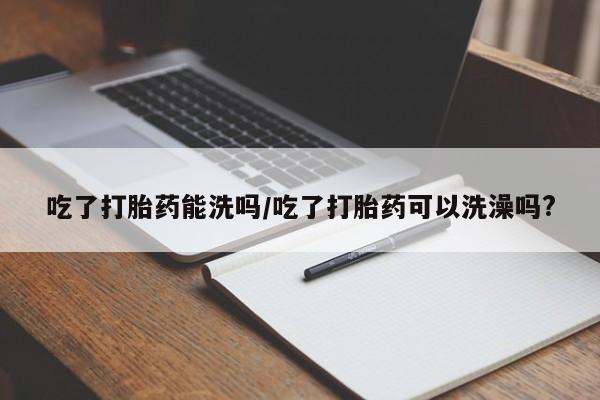 流产药网上怎么购买吃了打胎药能洗吗/吃了打胎药可以洗澡吗?
