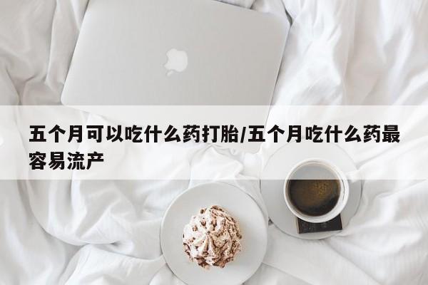 流产药网上怎么购买五个月可以吃什么药打胎/五个月吃什么药最容易流产