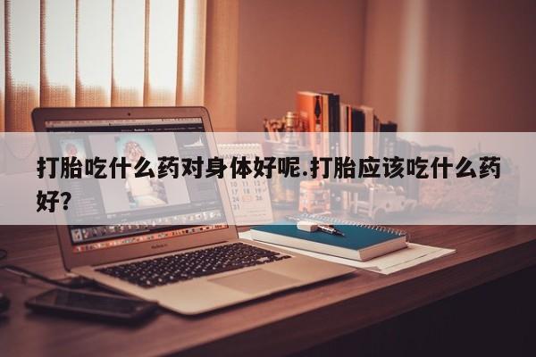 流产药网上怎么购买打胎吃什么药对身体好呢.打胎应该吃什么药好？