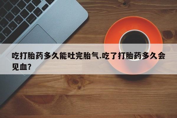 流产药网上怎么购买吃打胎药多久能吐完胎气.吃了打胎药多久会见血？