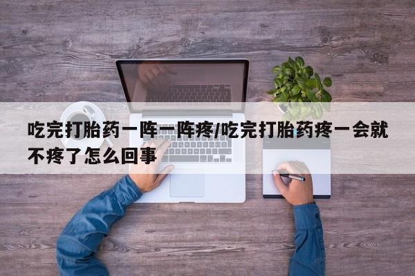 流产药网上怎么购买吃完打胎药一阵一阵疼/吃完打胎药疼一会就不疼了怎么回事