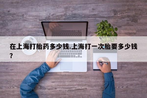 流产药网上怎么购买在上海打胎药多少钱.上海打一次胎要多少钱？