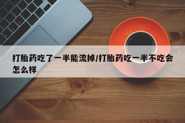 流产药网上怎么购买打胎药吃了一半能流掉/打胎药吃一半不吃会怎么样