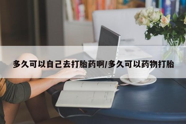 流产药网上怎么购买多久可以自己去打胎药啊/多久可以药物打胎