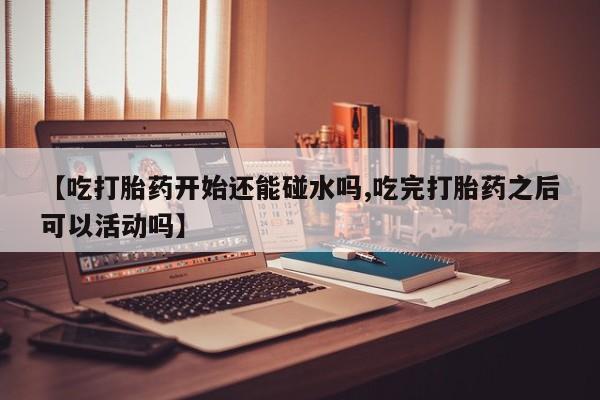 流产药网上怎么购买【吃打胎药开始还能碰水吗,吃完打胎药之后可以活动吗】