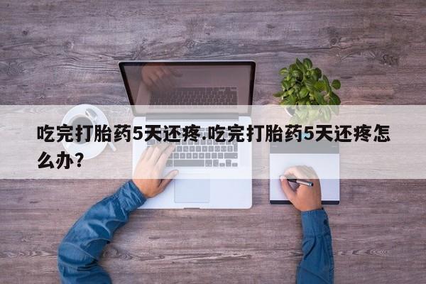 流产药网上怎么购买吃完打胎药5天还疼.吃完打胎药5天还疼怎么办？