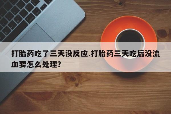 流产药网上怎么购买打胎药吃了三天没反应.打胎药三天吃后没流血要怎么处理？