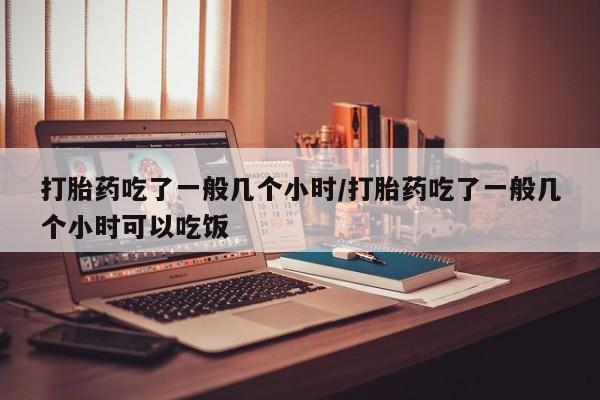 流产药网上怎么购买打胎药吃了一般几个小时/打胎药吃了一般几个小时可以吃饭