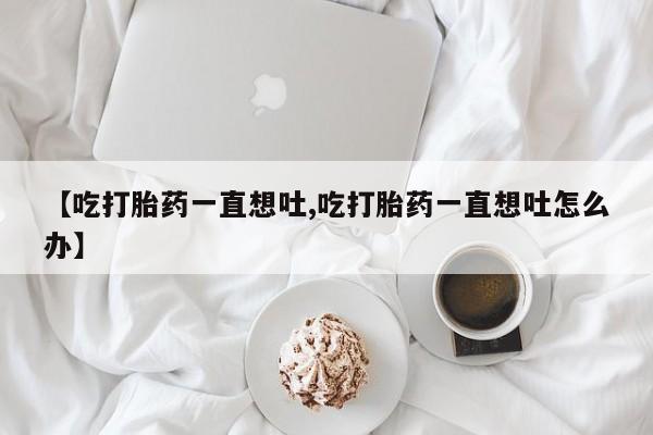 流产药网上怎么购买【吃打胎药一直想吐,吃打胎药一直想吐怎么办】