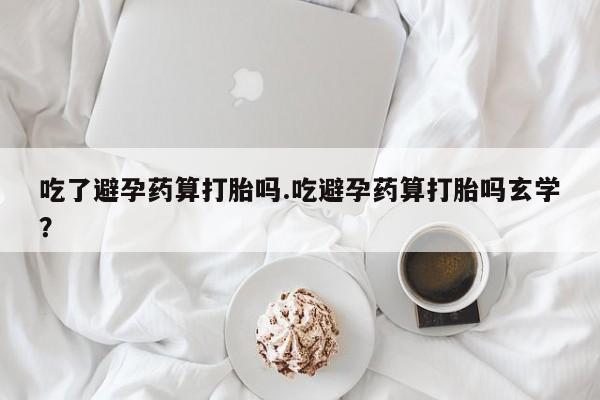 流产药网上怎么购买吃了避孕药算打胎吗.吃避孕药算打胎吗玄学？