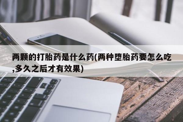 流产药网上怎么购买两颗的打胎药是什么药(两种堕胎药要怎么吃,多久之后才有效果)