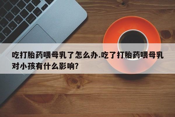 流产药网上怎么购买吃打胎药喂母乳了怎么办.吃了打胎药喂母乳对小孩有什么影响？