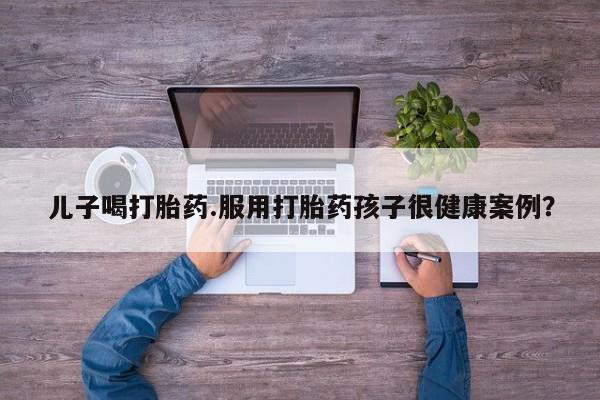 流产药网上怎么购买儿子喝打胎药.服用打胎药孩子很健康案例？