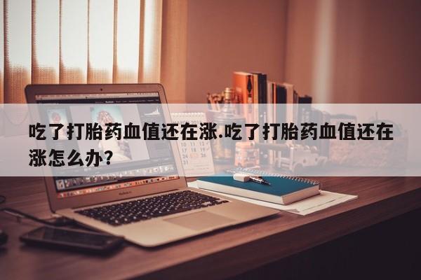 流产药网上怎么购买吃了打胎药血值还在涨.吃了打胎药血值还在涨怎么办？