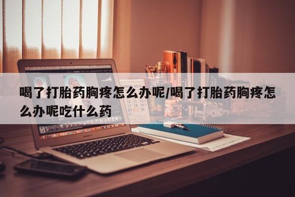 流产药网上怎么购买喝了打胎药胸疼怎么办呢/喝了打胎药胸疼怎么办呢吃什么药