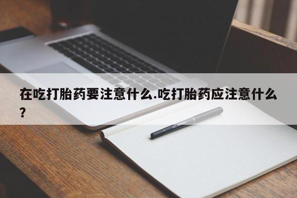 流产药网上怎么购买在吃打胎药要注意什么.吃打胎药应注意什么？