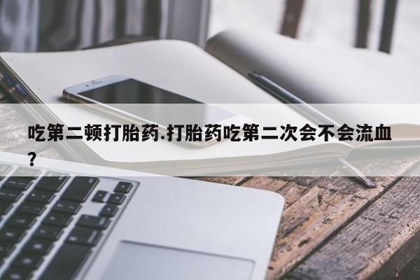 流产药网上怎么购买吃第二顿打胎药.打胎药吃第二次会不会流血?