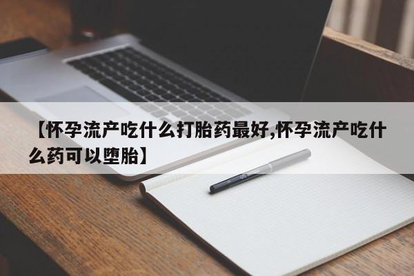流产药网上怎么购买【怀孕流产吃什么打胎药最好,怀孕流产吃什么药可以堕胎】
