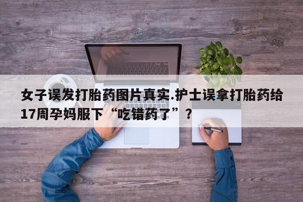 流产药网上怎么购买女子误发打胎药图片真实.护士误拿打胎药给17周孕妈服下“吃错药了”？