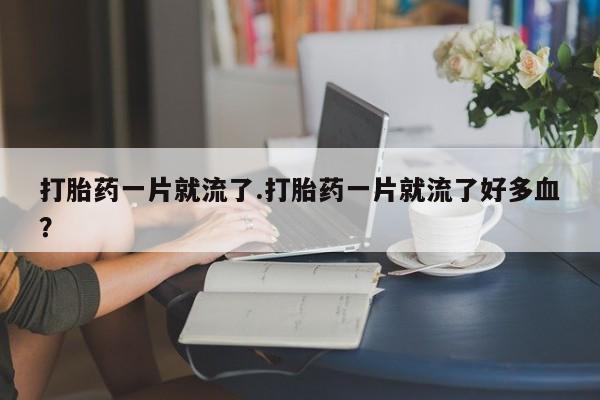 流产药网上怎么购买打胎药一片就流了.打胎药一片就流了好多血？