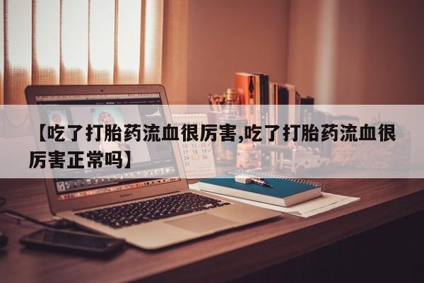 流产药网上怎么购买【吃了打胎药流血很厉害,吃了打胎药流血很厉害正常吗】