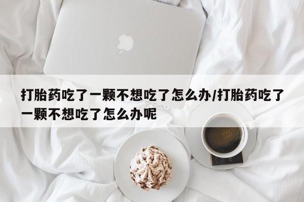 流产药网上怎么购买打胎药吃了一颗不想吃了怎么办/打胎药吃了一颗不想吃了怎么办呢