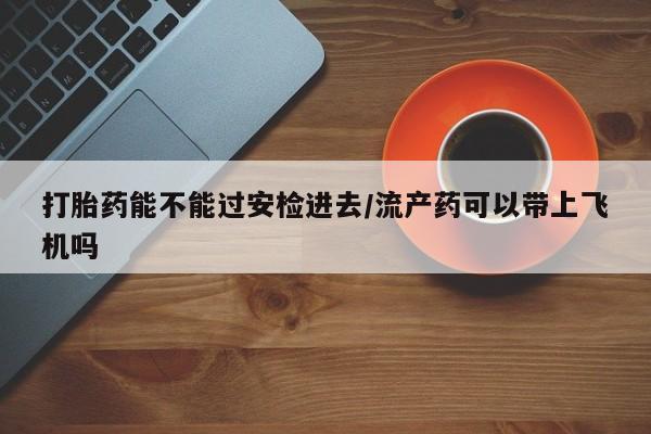 流产药网上怎么购买打胎药能不能过安检进去/流产药可以带上飞机吗