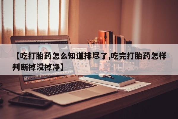 流产药网上怎么购买【吃打胎药怎么知道排尽了,吃完打胎药怎样判断掉没掉净】