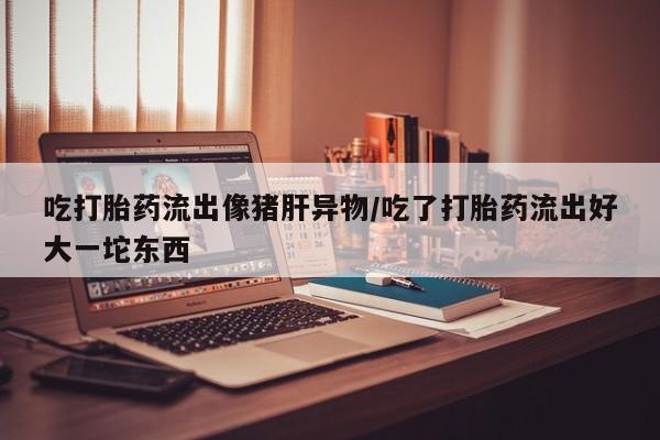 流产药网上怎么购买吃打胎药流出像猪肝异物/吃了打胎药流出好大一坨东西