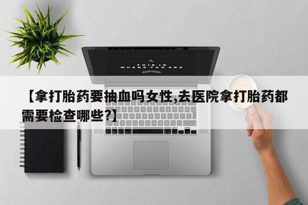 流产药网上怎么购买【拿打胎药要抽血吗女性,去医院拿打胎药都需要检查哪些?】